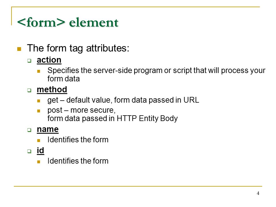 4 element element The form tag attributes:  action Specifies the server-side program or script that will process your form data  method get – default value, form data passed in URL post – more secure, form data passed in HTTP Entity Body  name Identifies the form  id Identifies the form