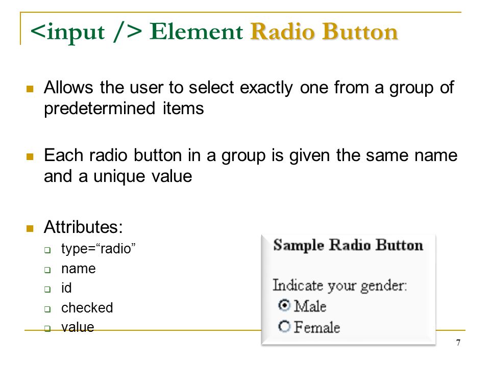 7 Radio Button Element Radio Button Allows the user to select exactly one from a group of predetermined items Each radio button in a group is given the same name and a unique value Attributes:  type= radio  name  id  checked  value