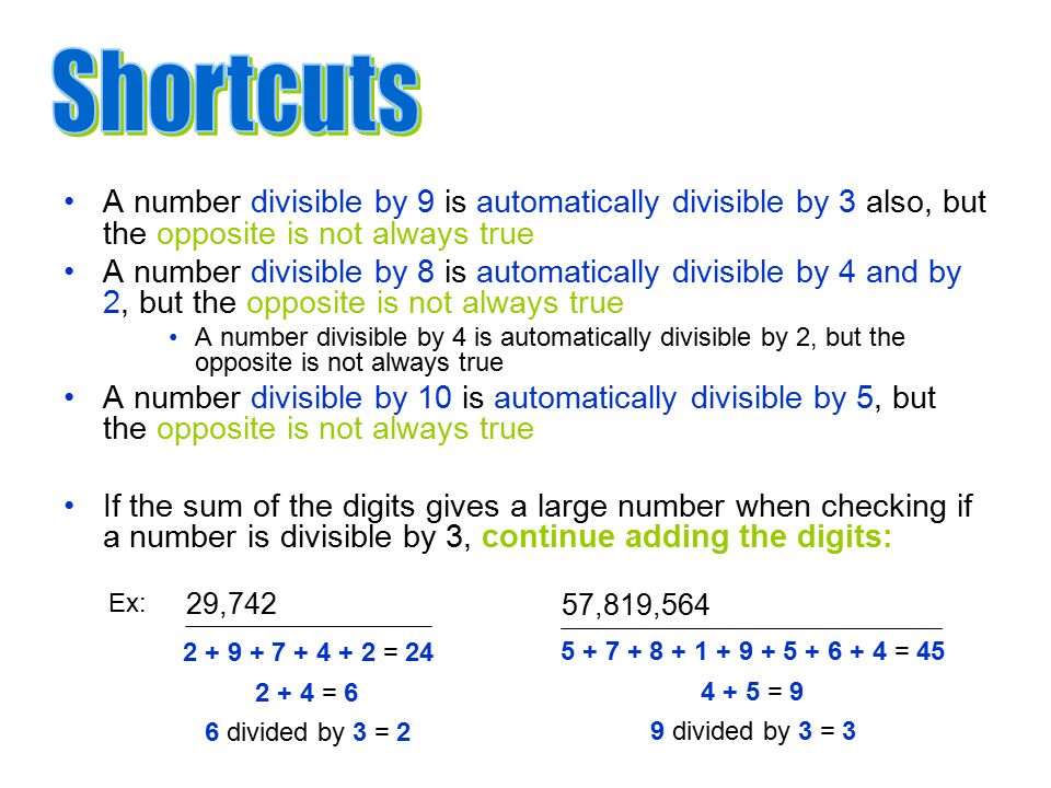 = = 6 6 divided by 3 = 2 A number divisible by 9 is automatically divisible by 3 also, but the opposite is not always true A number divisible by 8 is automatically divisible by 4 and by 2, but the opposite is not always true A number divisible by 4 is automatically divisible by 2, but the opposite is not always true A number divisible by 10 is automatically divisible by 5, but the opposite is not always true If the sum of the digits gives a large number when checking if a number is divisible by 3, continue adding the digits: = = 9 9 divided by 3 = 3 57,819,564 29,742 Ex: