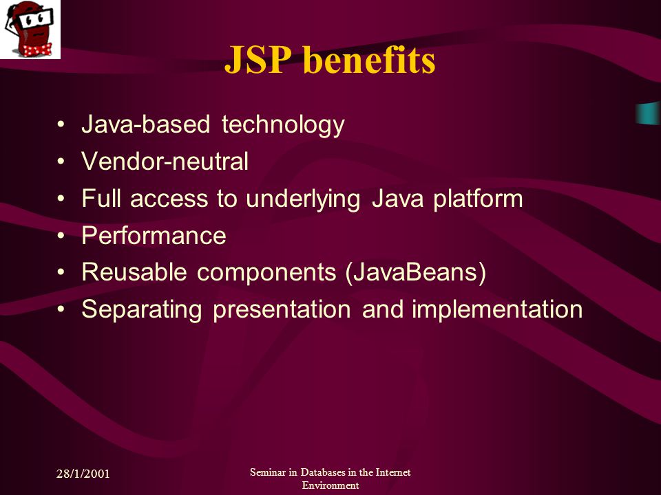 28/1/2001 Seminar in Databases in the Internet Environment JSP benefits Java-based technology Vendor-neutral Full access to underlying Java platform Performance Reusable components (JavaBeans) Separating presentation and implementation