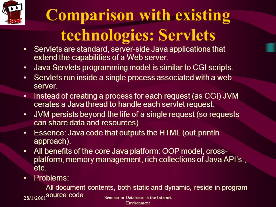 28/1/2001 Seminar in Databases in the Internet Environment Comparison with existing technologies: Servlets Servlets are standard, server-side Java applications that extend the capabilities of a Web server.