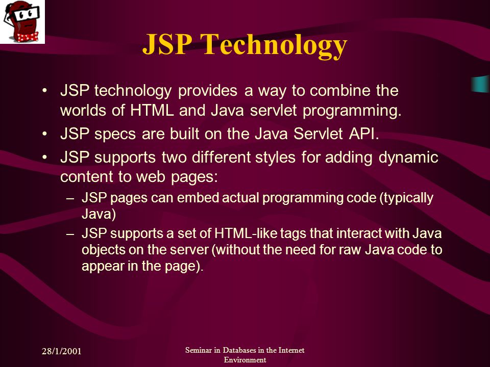28/1/2001 Seminar in Databases in the Internet Environment JSP Technology JSP technology provides a way to combine the worlds of HTML and Java servlet programming.