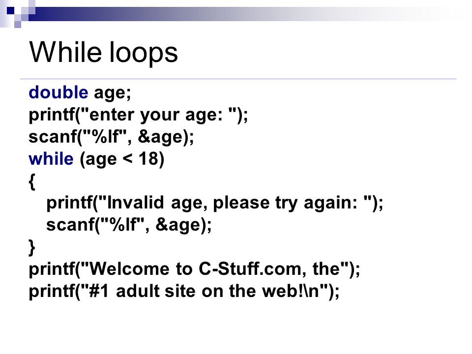 While loops double age; printf( enter your age: ); scanf( %lf , &age); while (age < 18) { printf( Invalid age, please try again: ); scanf( %lf , &age); } printf( Welcome to C-Stuff.com, the ); printf( #1 adult site on the web!\n );