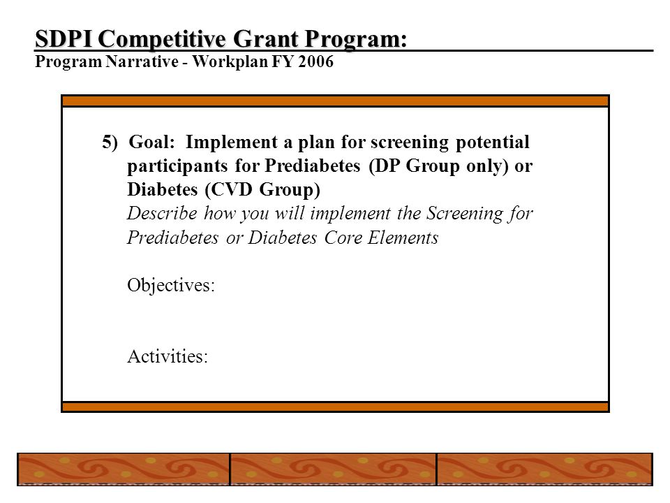 SDPI Competitive Grant Program SDPI Competitive Grant Program: Program Narrative - Workplan FY ) Goal: Implement a plan for screening potential participants for Prediabetes (DP Group only) or Diabetes (CVD Group) Describe how you will implement the Screening for Prediabetes or Diabetes Core Elements Objectives: Activities: