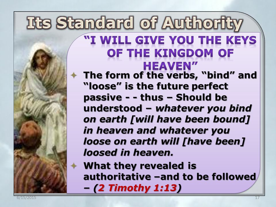  The form of the verbs, bind and loose is the future perfect passive - - thus – Should be understood – whatever you bind on earth [will have been bound] in heaven and whatever you loose on earth will [have been] loosed in heaven.