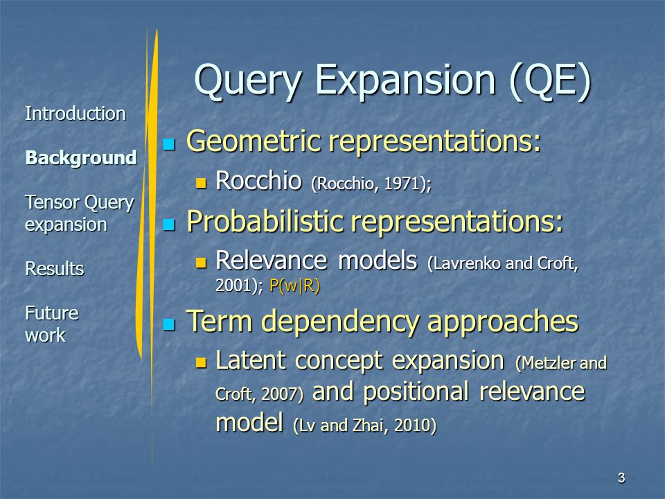 3 Query Expansion (QE) Geometric representations: Geometric representations: Rocchio (Rocchio, 1971); Rocchio (Rocchio, 1971); Probabilistic representations: Probabilistic representations: Relevance models (Lavrenko and Croft, 2001); P(w|R) Relevance models (Lavrenko and Croft, 2001); P(w|R) Term dependency approaches Term dependency approaches Latent concept expansion (Metzler and Croft, 2007) and positional relevance model (Lv and Zhai, 2010) Latent concept expansion (Metzler and Croft, 2007) and positional relevance model (Lv and Zhai, 2010) Introduction Background Tensor Query expansion Results Future work