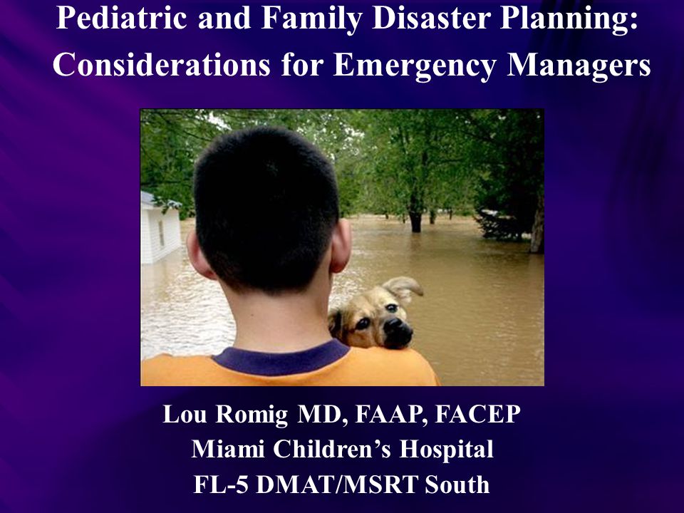 Pediatric and Family Disaster Planning: Considerations for Emergency Managers Lou Romig MD, FAAP, FACEP Miami Children’s Hospital FL-5 DMAT/MSRT South