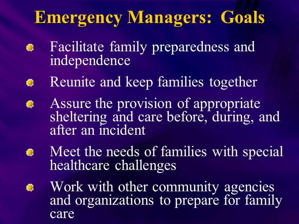 Emergency Managers: Goals Facilitate family preparedness and independence Reunite and keep families together Assure the provision of appropriate sheltering and care before, during, and after an incident Meet the needs of families with special healthcare challenges Work with other community agencies and organizations to prepare for family care