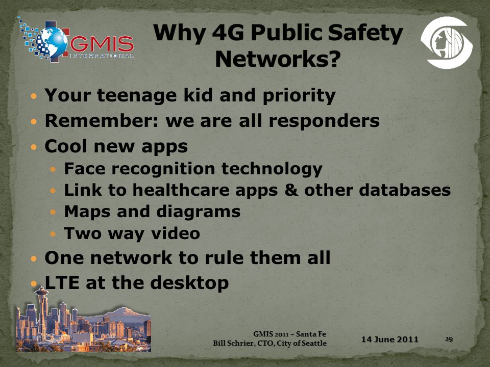 Your teenage kid and priority Remember: we are all responders Cool new apps Face recognition technology Link to healthcare apps & other databases Maps and diagrams Two way video One network to rule them all LTE at the desktop 14 June 2011 GMIS 2011 – Santa Fe GMIS 2011 – Santa Fe Bill Schrier, CTO, City of Seattle 29