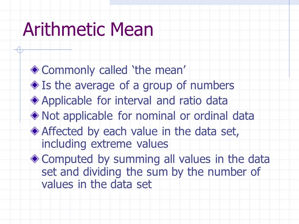 Arithmetic Mean Commonly called ‘the mean’ Is the average of a group of numbers Applicable for interval and ratio data Not applicable for nominal or ordinal data Affected by each value in the data set, including extreme values Computed by summing all values in the data set and dividing the sum by the number of values in the data set