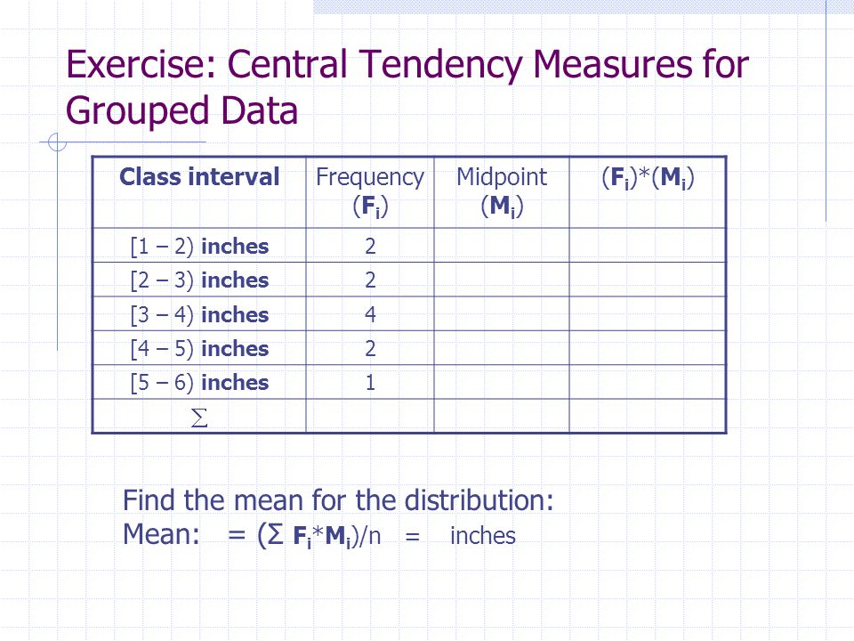 Class intervalFrequency (F i ) Midpoint (M i ) (F i )*(M i ) [1 – 2) inches2 [2 – 3) inches2 [3 – 4) inches4 [4 – 5) inches2 [5 – 6) inches1  Exercise: Central Tendency Measures for Grouped Data Find the mean for the distribution: Mean: = (Σ F i *M i )/n = inches