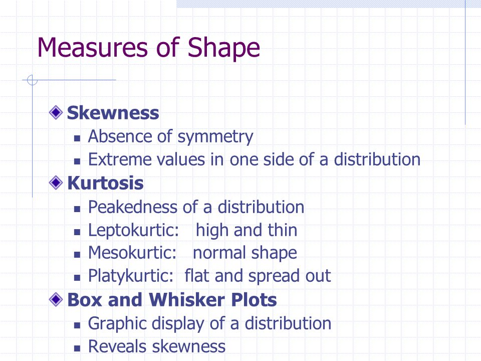 Measures of Shape Skewness Absence of symmetry Extreme values in one side of a distribution Kurtosis Peakedness of a distribution Leptokurtic: high and thin Mesokurtic: normal shape Platykurtic: flat and spread out Box and Whisker Plots Graphic display of a distribution Reveals skewness