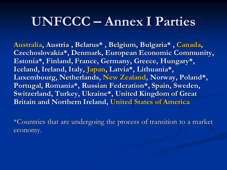 UNFCCC – Annex I Parties Australia, Austria, Belarus*, Belgium, Bulgaria*, Canada, Czechoslovakia*, Denmark, European Economic Community, Estonia*, Finland, France, Germany, Greece, Hungary*, Iceland, Ireland, Italy, Japan, Latvia*, Lithuania*, Luxembourg, Netherlands, New Zealand, Norway, Poland*, Portugal, Romania*, Russian Federation*, Spain, Sweden, Switzerland, Turkey, Ukraine*, United Kingdom of Great Britain and Northern Ireland, United States of America *Countries that are undergoing the process of transition to a market economy.