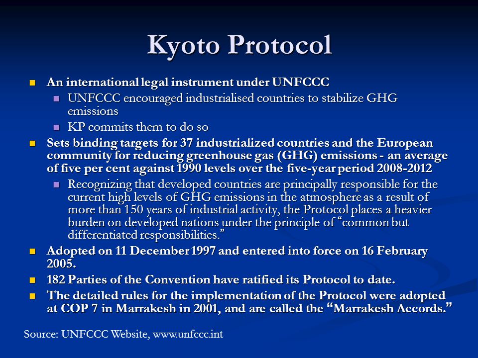 Kyoto Protocol An international legal instrument under UNFCCC An international legal instrument under UNFCCC UNFCCC encouraged industrialised countries to stabilize GHG emissions UNFCCC encouraged industrialised countries to stabilize GHG emissions KP commits them to do so KP commits them to do so Sets binding targets for 37 industrialized countries and the European community for reducing greenhouse gas (GHG) emissions - an average of five per cent against 1990 levels over the five-year period Sets binding targets for 37 industrialized countries and the European community for reducing greenhouse gas (GHG) emissions - an average of five per cent against 1990 levels over the five-year period Recognizing that developed countries are principally responsible for the current high levels of GHG emissions in the atmosphere as a result of more than 150 years of industrial activity, the Protocol places a heavier burden on developed nations under the principle of common but differentiated responsibilities.