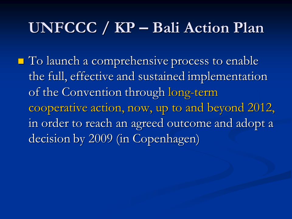 UNFCCC / KP – Bali Action Plan To launch a comprehensive process to enable the full, effective and sustained implementation of the Convention through long-term cooperative action, now, up to and beyond 2012, in order to reach an agreed outcome and adopt a decision by 2009 (in Copenhagen) To launch a comprehensive process to enable the full, effective and sustained implementation of the Convention through long-term cooperative action, now, up to and beyond 2012, in order to reach an agreed outcome and adopt a decision by 2009 (in Copenhagen)