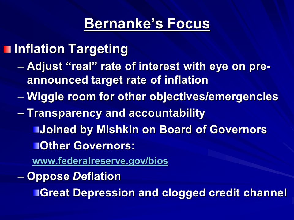 Bernanke’s Focus Inflation Targeting –Adjust real rate of interest with eye on pre- announced target rate of inflation –Wiggle room for other objectives/emergencies –Transparency and accountability Joined by Mishkin on Board of Governors Other Governors:   –Oppose Deflation Great Depression and clogged credit channel
