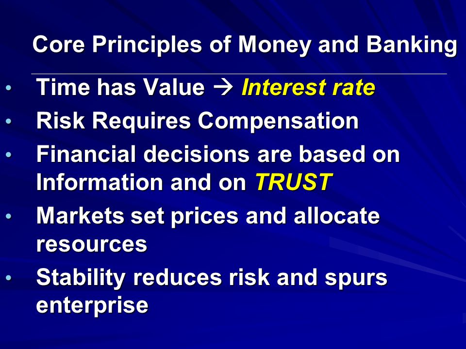 Core Principles of Money and Banking Time has Value  Interest rate Time has Value  Interest rate Risk Requires Compensation Risk Requires Compensation Financial decisions are based on Information and on TRUST Financial decisions are based on Information and on TRUST Markets set prices and allocate resources Markets set prices and allocate resources Stability reduces risk and spurs enterprise Stability reduces risk and spurs enterprise
