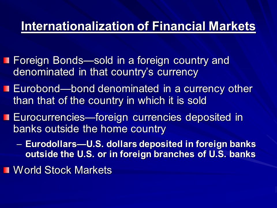 Internationalization of Financial Markets Foreign Bonds—sold in a foreign country and denominated in that country’s currency Eurobond—bond denominated in a currency other than that of the country in which it is sold Eurocurrencies—foreign currencies deposited in banks outside the home country –Eurodollars—U.S.