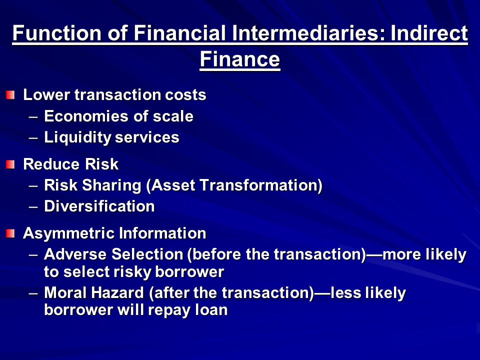 Function of Financial Intermediaries: Indirect Finance Lower transaction costs –Economies of scale –Liquidity services Reduce Risk –Risk Sharing (Asset Transformation) –Diversification Asymmetric Information –Adverse Selection (before the transaction)—more likely to select risky borrower –Moral Hazard (after the transaction)—less likely borrower will repay loan