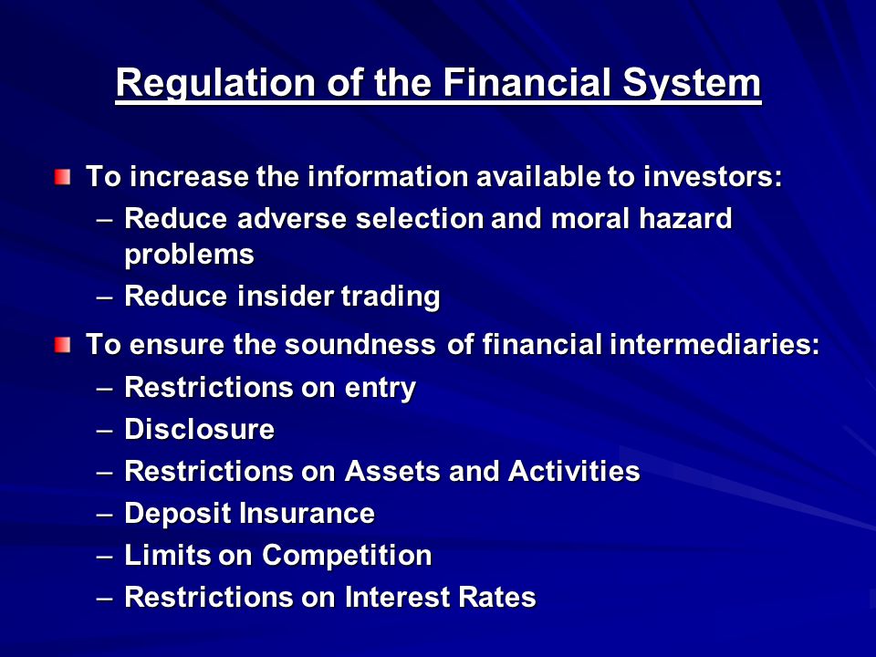 Regulation of the Financial System To increase the information available to investors: –Reduce adverse selection and moral hazard problems –Reduce insider trading To ensure the soundness of financial intermediaries: –Restrictions on entry –Disclosure –Restrictions on Assets and Activities –Deposit Insurance –Limits on Competition –Restrictions on Interest Rates