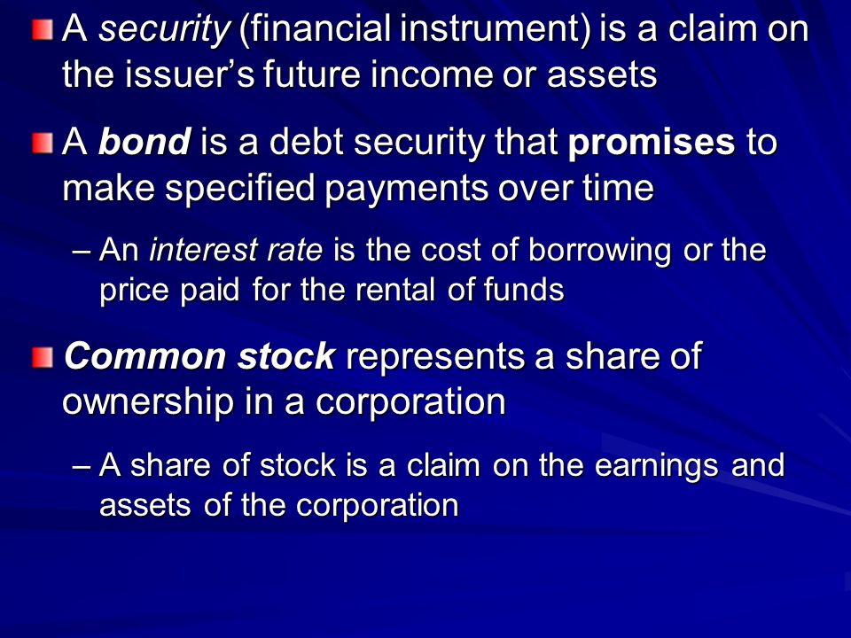 A security (financial instrument) is a claim on the issuer’s future income or assets A bond is a debt security that promises to make specified payments over time –An interest rate is the cost of borrowing or the price paid for the rental of funds Common stock represents a share of ownership in a corporation –A share of stock is a claim on the earnings and assets of the corporation