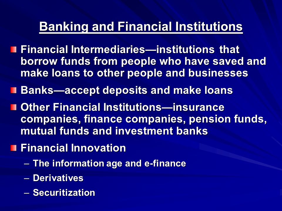 Banking and Financial Institutions Financial Intermediaries—institutions that borrow funds from people who have saved and make loans to other people and businesses Banks—accept deposits and make loans Other Financial Institutions—insurance companies, finance companies, pension funds, mutual funds and investment banks Financial Innovation –The information age and e-finance –Derivatives –Securitization