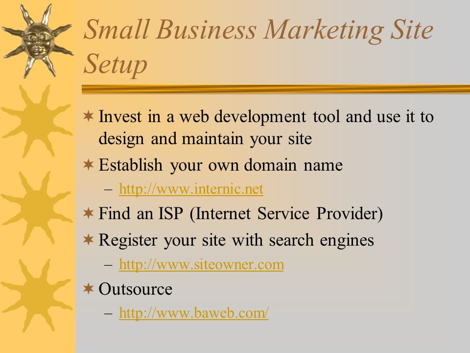Small Business Marketing Site Setup  Invest in a web development tool and use it to design and maintain your site  Establish your own domain name –   Find an ISP (Internet Service Provider)  Register your site with search engines –   Outsource –