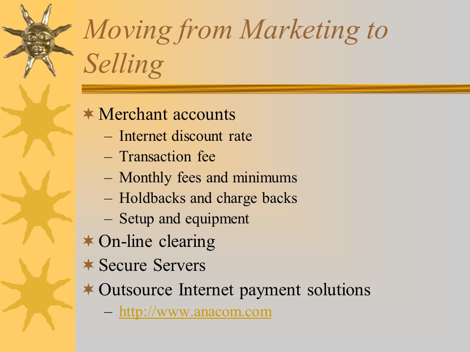 Moving from Marketing to Selling  Merchant accounts –Internet discount rate –Transaction fee –Monthly fees and minimums –Holdbacks and charge backs –Setup and equipment  On-line clearing  Secure Servers  Outsource Internet payment solutions –