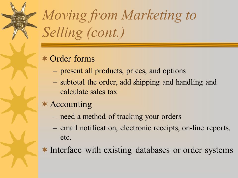 Moving from Marketing to Selling (cont.)  Order forms –present all products, prices, and options –subtotal the order, add shipping and handling and calculate sales tax  Accounting –need a method of tracking your orders – notification, electronic receipts, on-line reports, etc.