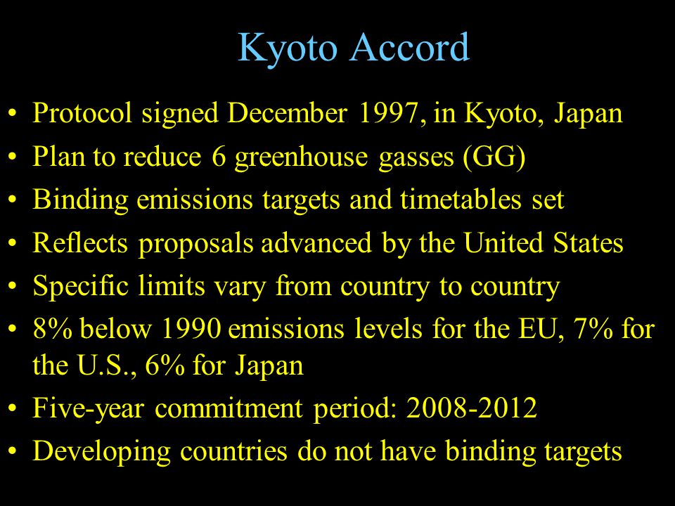 Kyoto Accord Protocol signed December 1997, in Kyoto, Japan Plan to reduce 6 greenhouse gasses (GG) Binding emissions targets and timetables set Reflects proposals advanced by the United States Specific limits vary from country to country 8% below 1990 emissions levels for the EU, 7% for the U.S., 6% for Japan Five-year commitment period: Developing countries do not have binding targets
