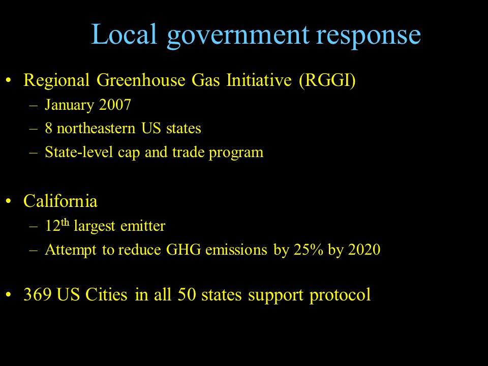 Local government response Regional Greenhouse Gas Initiative (RGGI) –January 2007 –8 northeastern US states –State-level cap and trade program California –12 th largest emitter –Attempt to reduce GHG emissions by 25% by US Cities in all 50 states support protocol