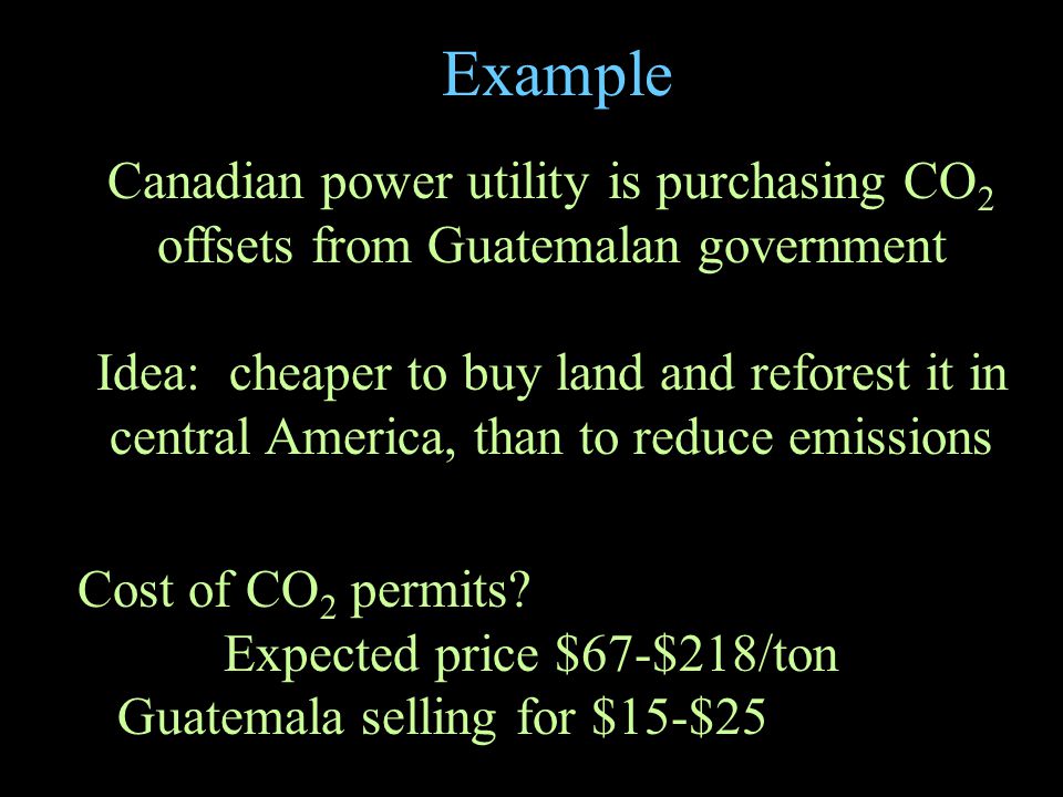 Example Canadian power utility is purchasing CO 2 offsets from Guatemalan government Idea: cheaper to buy land and reforest it in central America, than to reduce emissions Cost of CO 2 permits.
