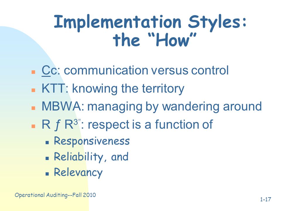 Operational Auditing--Fall Implementation Styles: the How n Cc: communication versus control n KTT: knowing the territory n MBWA: managing by wandering around n R ƒ R 3 : respect is a function of n Responsiveness n Reliability, and n Relevancy