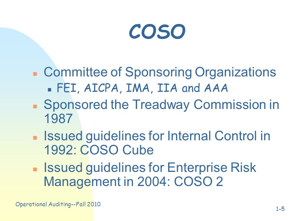 Operational Auditing--Fall COSO n Committee of Sponsoring Organizations n FEI, AICPA, IMA, IIA and AAA n Sponsored the Treadway Commission in 1987 n Issued guidelines for Internal Control in 1992: COSO Cube n Issued guidelines for Enterprise Risk Management in 2004: COSO 2