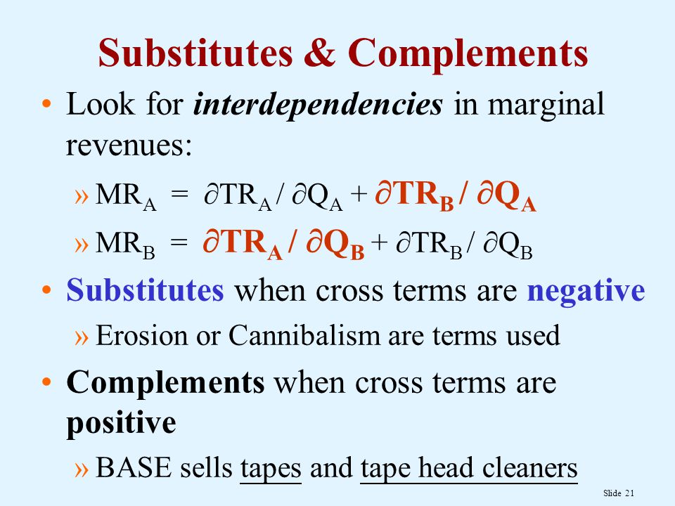 Slide 21 Substitutes & Complements Look for interdependencies in marginal revenues: »MR A =  TR A /  Q A +  TR B /  Q A »MR B =  TR A /  Q B +  TR B /  Q B Substitutes when cross terms are negative »Erosion or Cannibalism are terms used Complements when cross terms are positive »BASE sells tapes and tape head cleaners