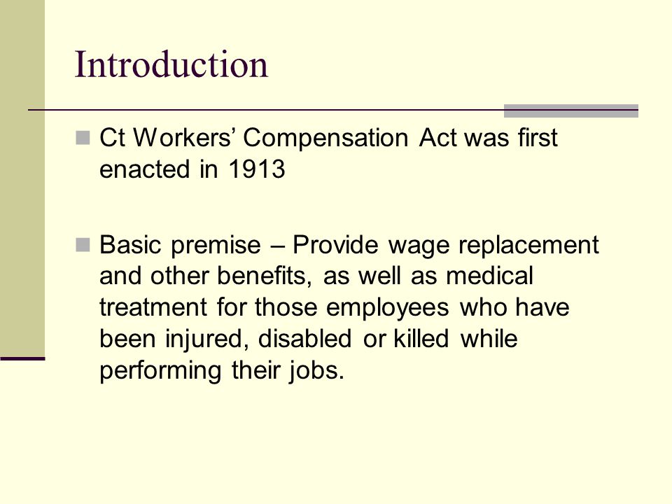 Introduction Ct Workers’ Compensation Act was first enacted in 1913 Basic premise – Provide wage replacement and other benefits, as well as medical treatment for those employees who have been injured, disabled or killed while performing their jobs.