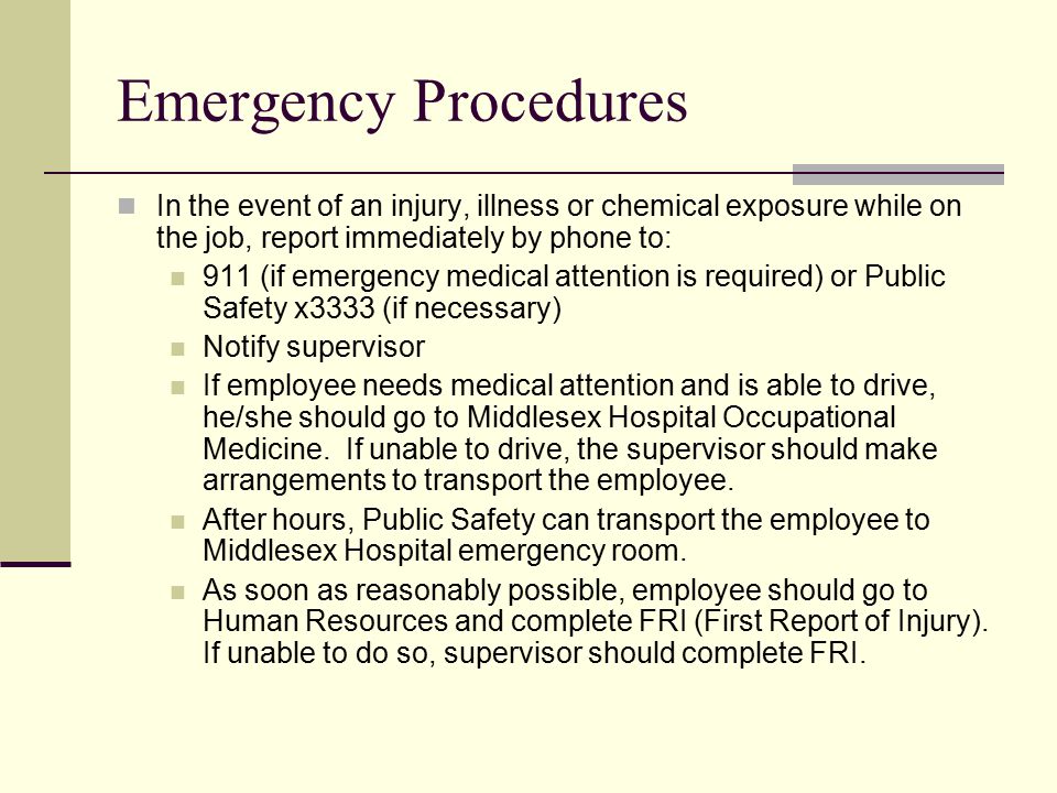 Emergency Procedures In the event of an injury, illness or chemical exposure while on the job, report immediately by phone to: 911 (if emergency medical attention is required) or Public Safety x3333 (if necessary) Notify supervisor If employee needs medical attention and is able to drive, he/she should go to Middlesex Hospital Occupational Medicine.