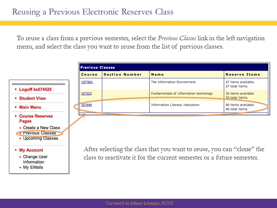 Reusing a Previous Electronic Reserves Class University at Albany Libraries, SUNY To reuse a class from a previous semester, select the Previous Classes link in the left navigation menu, and select the class you want to reuse from the list of previous classes.