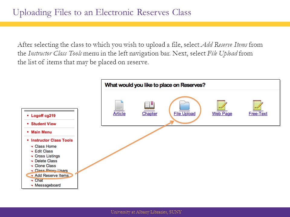 Uploading Files to an Electronic Reserves Class University at Albany Libraries, SUNY After selecting the class to which you wish to upload a file, select Add Reserve Items from the Instructor Class Tools menu in the left navigation bar.
