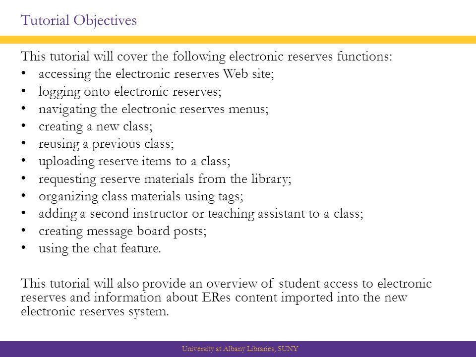 Tutorial Objectives This tutorial will cover the following electronic reserves functions: accessing the electronic reserves Web site; logging onto electronic reserves; navigating the electronic reserves menus; creating a new class; reusing a previous class; uploading reserve items to a class; requesting reserve materials from the library; organizing class materials using tags; adding a second instructor or teaching assistant to a class; creating message board posts; using the chat feature.