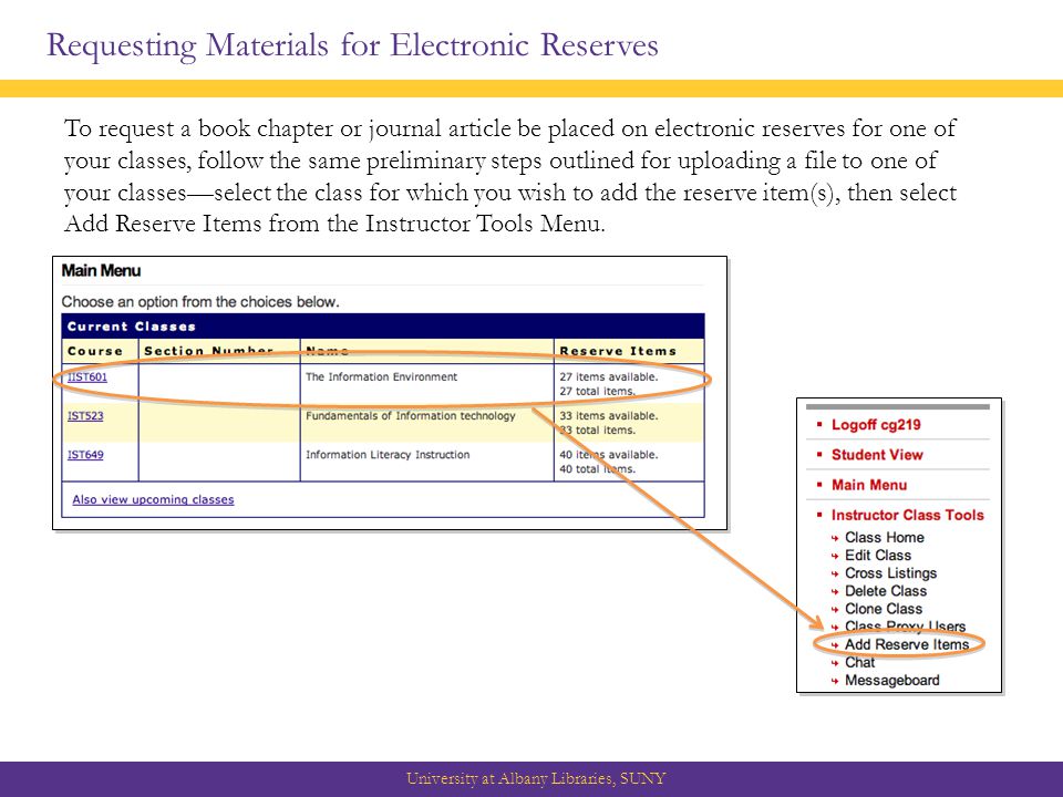 Requesting Materials for Electronic Reserves University at Albany Libraries, SUNY To request a book chapter or journal article be placed on electronic reserves for one of your classes, follow the same preliminary steps outlined for uploading a file to one of your classes—select the class for which you wish to add the reserve item(s), then select Add Reserve Items from the Instructor Tools Menu.