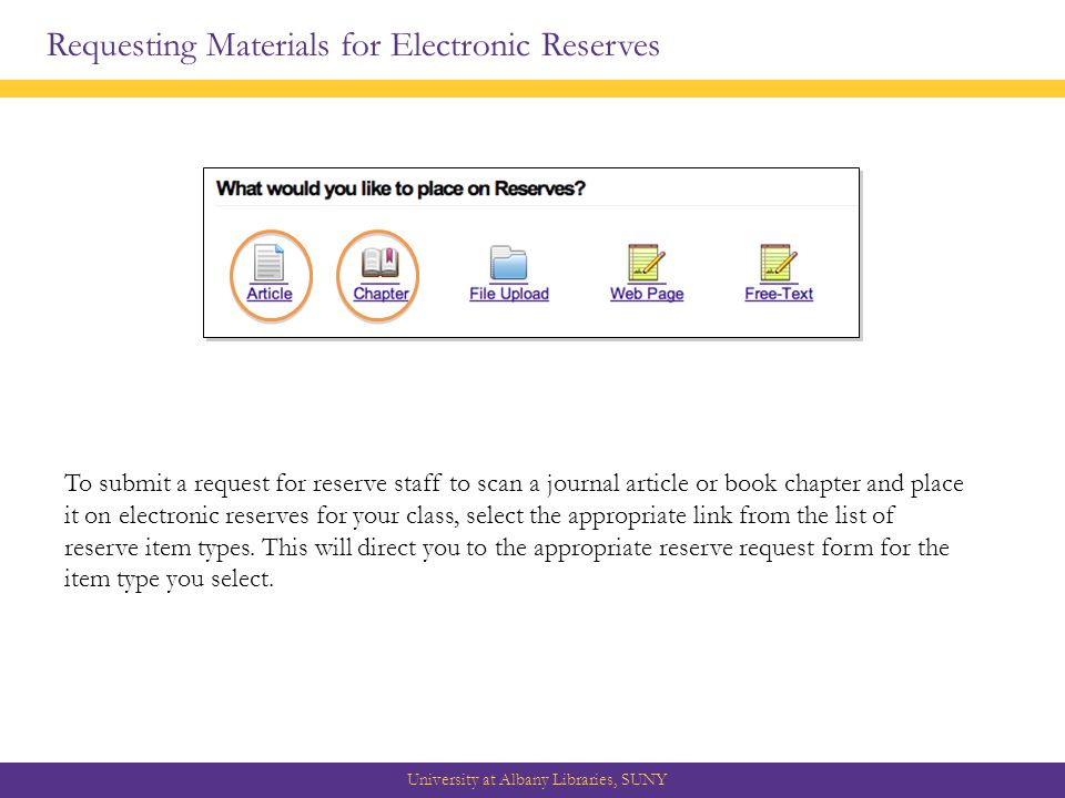 Requesting Materials for Electronic Reserves University at Albany Libraries, SUNY To submit a request for reserve staff to scan a journal article or book chapter and place it on electronic reserves for your class, select the appropriate link from the list of reserve item types.