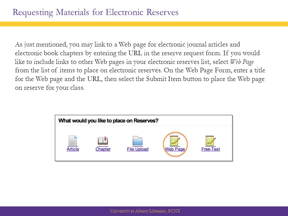 Requesting Materials for Electronic Reserves University at Albany Libraries, SUNY As just mentioned, you may link to a Web page for electronic journal articles and electronic book chapters by entering the URL in the reserve request form.