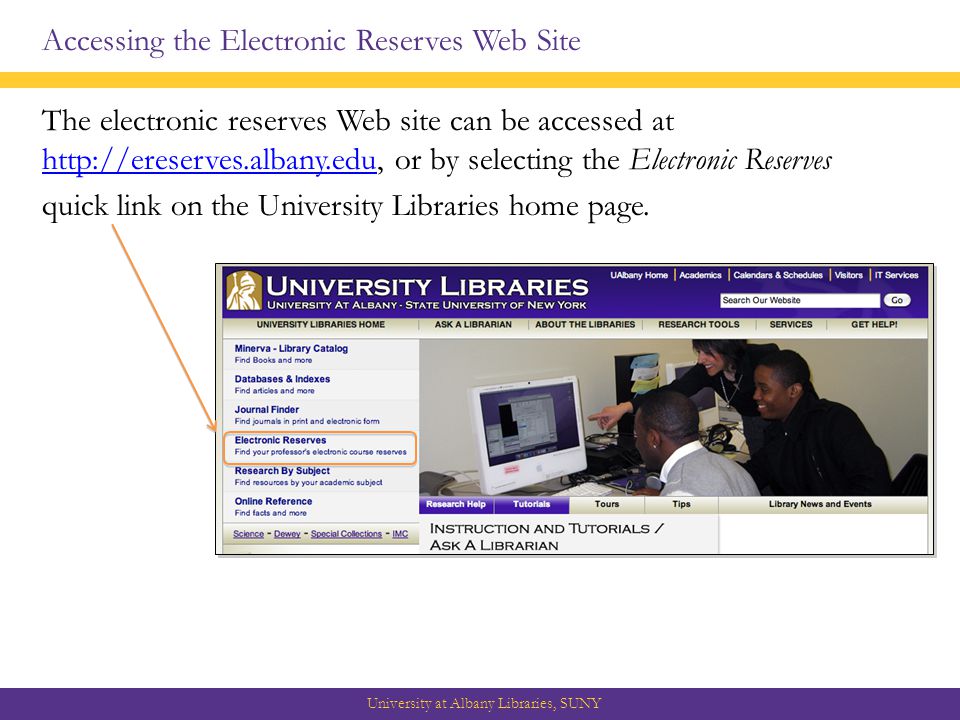 Accessing the Electronic Reserves Web Site The electronic reserves Web site can be accessed at   or by selecting the Electronic Reserves   quick link on the University Libraries home page.