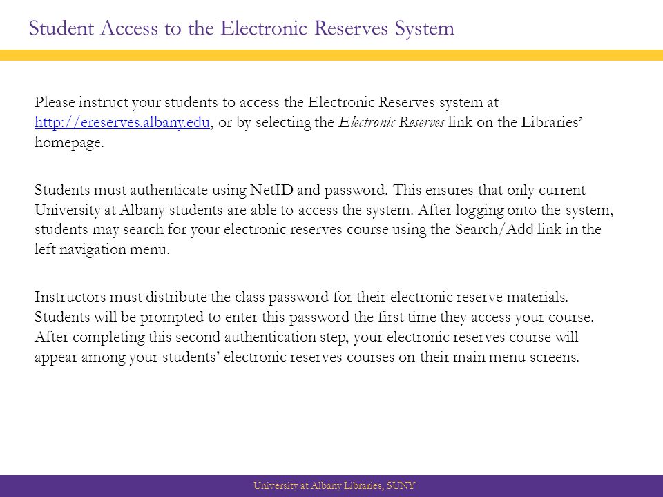 Student Access to the Electronic Reserves System University at Albany Libraries, SUNY Please instruct your students to access the Electronic Reserves system at   or by selecting the Electronic Reserves link on the Libraries’ homepage.