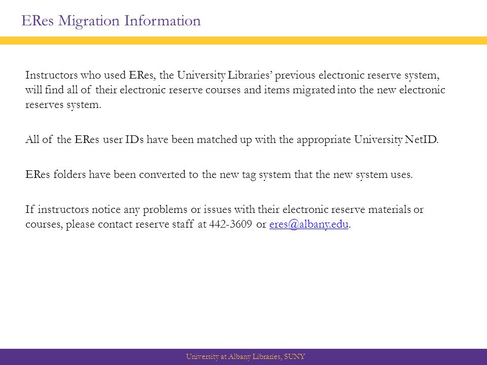ERes Migration Information University at Albany Libraries, SUNY Instructors who used ERes, the University Libraries’ previous electronic reserve system, will find all of their electronic reserve courses and items migrated into the new electronic reserves system.