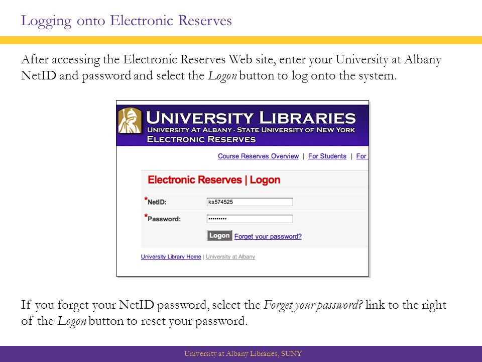 Logging onto Electronic Reserves After accessing the Electronic Reserves Web site, enter your University at Albany NetID and password and select the Logon button to log onto the system.