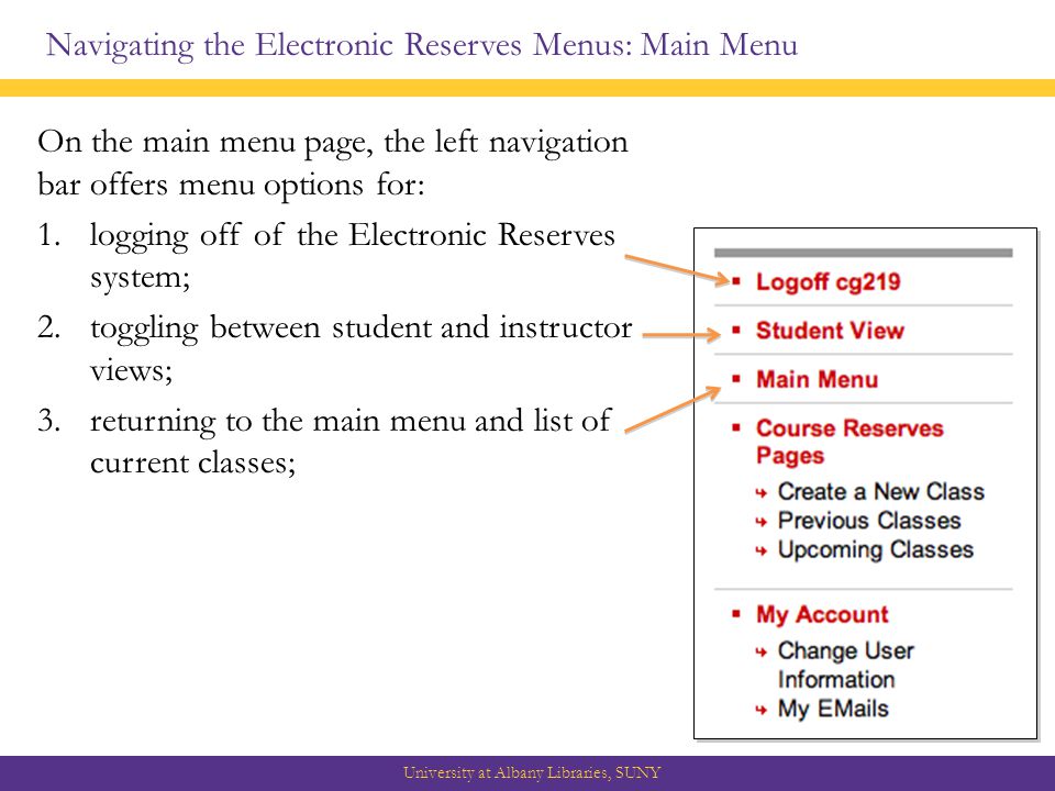 Navigating the Electronic Reserves Menus: Main Menu University at Albany Libraries, SUNY On the main menu page, the left navigation bar offers menu options for: 1.logging off of the Electronic Reserves system; 2.toggling between student and instructor views; 3.returning to the main menu and list of current classes;