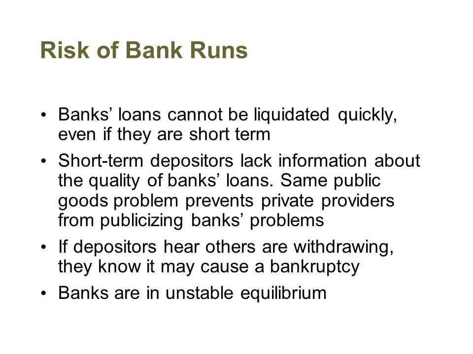 Risk of Bank Runs Banks’ loans cannot be liquidated quickly, even if they are short term Short-term depositors lack information about the quality of banks’ loans.