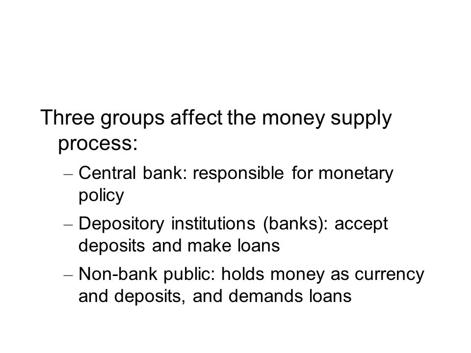 Three groups affect the money supply process: – Central bank: responsible for monetary policy – Depository institutions (banks): accept deposits and make loans – Non-bank public: holds money as currency and deposits, and demands loans